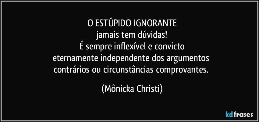 O ESTÚPIDO IGNORANTE
jamais tem dúvidas!
É sempre inflexível e convicto
eternamente independente dos argumentos 
contrários ou circunstâncias comprovantes. (Mônicka Christi)