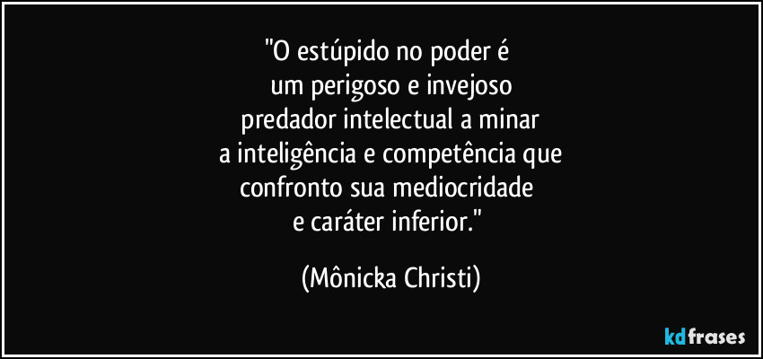 "O estúpido no poder é
um perigoso e invejoso
predador intelectual a minar
a inteligência e competência que
confronto sua mediocridade
e caráter inferior." (Mônicka Christi)