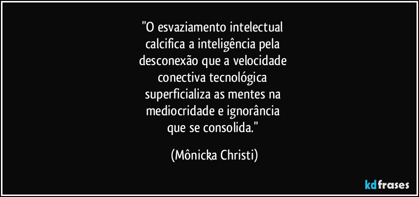 "O esvaziamento intelectual 
calcifica a inteligência pela 
desconexão que a velocidade 
conectiva tecnológica 
superficializa as mentes na 
mediocridade e ignorância 
que se consolida." (Mônicka Christi)