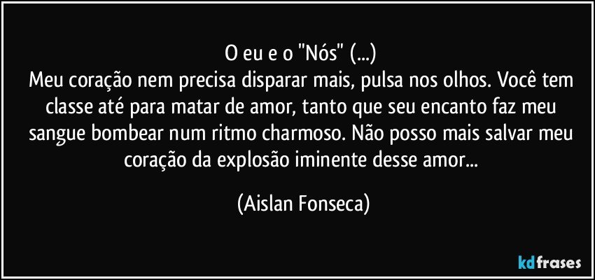 O eu e o "Nós" (...) 
Meu coração nem precisa disparar mais, pulsa nos olhos. Você tem classe até para matar de amor, tanto que seu encanto faz meu sangue bombear num ritmo charmoso. Não posso mais salvar meu coração da explosão iminente desse amor... (Aislan Fonseca)