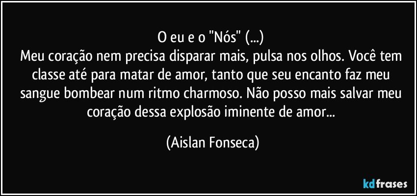 O eu e o "Nós" (...) 
Meu coração nem precisa disparar mais, pulsa nos olhos. Você tem classe até para matar de amor, tanto que seu encanto faz meu sangue bombear num ritmo charmoso. Não posso mais salvar meu coração dessa explosão iminente de amor... (Aislan Fonseca)