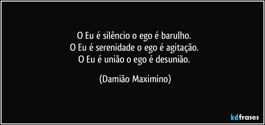 O Eu é silêncio o ego é barulho. 
O Eu é serenidade o ego é agitação. 
O Eu é união o ego é desunião. (Damião Maximino)