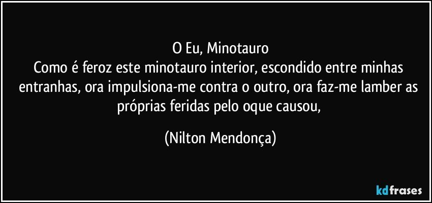 O Eu, Minotauro
Como é feroz este minotauro interior, escondido entre minhas entranhas, ora impulsiona-me contra o outro, ora faz-me lamber as próprias feridas pelo oque causou, (Nilton Mendonça)