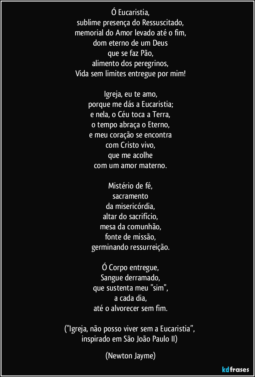 Ó Eucaristia,
sublime presença do Ressuscitado,
memorial do Amor levado até o fim,
dom eterno de um Deus
que se faz Pão,
alimento dos peregrinos,
Vida sem limites entregue por mim!
Igreja, eu te amo,
porque me dás a Eucaristia;
e nela, o Céu toca a Terra,
o tempo abraça o Eterno,
e meu coração se encontra
com Cristo vivo,
que me acolhe
com um amor materno.
Mistério de fé,
sacramento
da misericórdia,
altar do sacrifício,
mesa da comunhão,
fonte de missão,
germinando ressurreição.
Ó Corpo entregue,
Sangue derramado,
que sustenta meu "sim",
a cada dia,
até o alvorecer sem fim.
("Igreja, não posso viver sem a Eucaristia”,
inspirado em São João Paulo II) (Newton Jayme)