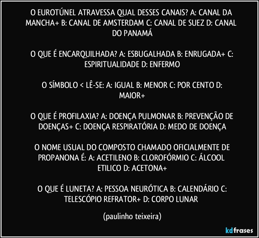 O EUROTÚNEL ATRAVESSA QUAL DESSES CANAIS?  A: CANAL DA MANCHA+  B: CANAL DE AMSTERDAM  C: CANAL DE SUEZ  D: CANAL DO PANAMÁ

 O QUE É ENCARQUILHADA?  A: ESBUGALHADA  B: ENRUGADA+  C: ESPIRITUALIDADE  D: ENFERMO

 O SÍMBOLO  < LÊ-SE:  A: IGUAL  B: MENOR  C: POR CENTO  D: MAIOR+

 O QUE É PROFILAXIA?  A: DOENÇA PULMONAR  B: PREVENÇÃO DE DOENÇAS+  C: DOENÇA RESPIRATÓRIA  D: MEDO DE DOENÇA

 O NOME USUAL DO COMPOSTO CHAMADO OFICIALMENTE DE PROPANONA É:  A: ACETILENO  B: CLOROFÓRMIO  C: ÁLCOOL ETILICO  D: ACETONA+

 O QUE É LUNETA?  A: PESSOA NEURÓTICA  B: CALENDÁRIO  C: TELESCÓPIO REFRATOR+  D: CORPO LUNAR (paulinho teixeira)