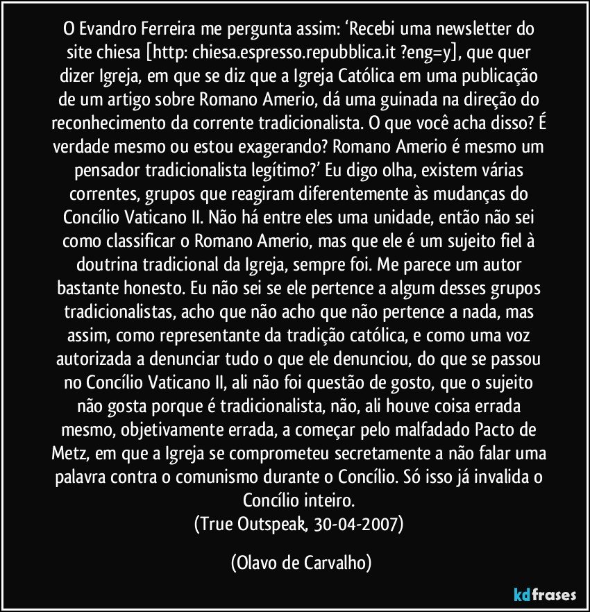 O Evandro Ferreira me pergunta assim: ‘Recebi uma newsletter do site chiesa [http://chiesa.espresso.repubblica.it/?eng=y], que quer dizer Igreja, em que se diz que a Igreja Católica em uma publicação de um artigo sobre Romano Amerio, dá uma guinada na direção do reconhecimento da corrente tradicionalista. O que você acha disso? É verdade mesmo ou estou exagerando? Romano Amerio é mesmo um pensador tradicionalista legítimo?’ Eu digo olha, existem várias correntes, grupos que reagiram diferentemente às mudanças do Concílio Vaticano II. Não há entre eles uma unidade, então não sei como classificar o Romano Amerio, mas que ele é um sujeito fiel à doutrina tradicional da Igreja, sempre foi. Me parece um autor bastante honesto. Eu não sei se ele pertence a algum desses grupos tradicionalistas, acho que não acho que não pertence a nada, mas assim, como representante da tradição católica, e como uma voz autorizada a denunciar tudo o que ele denunciou, do que se passou no Concílio Vaticano II, ali não foi questão de gosto, que o sujeito não gosta porque é tradicionalista, não, ali houve coisa errada mesmo, objetivamente errada, a começar pelo malfadado Pacto de Metz, em que a Igreja se comprometeu secretamente a não falar uma palavra contra o comunismo durante o Concílio. Só isso já invalida o Concílio inteiro. 
(True Outspeak, 30-04-2007) (Olavo de Carvalho)