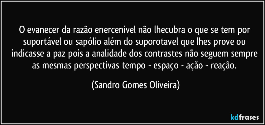 O evanecer da razão enercenivel não lhecubra o que se tem por suportável ou sapólio além do suporotavel que lhes prove ou indicasse a paz pois a analidade dos contrastes não seguem sempre as mesmas perspectivas tempo - espaço - ação - reação. (Sandro Gomes Oliveira)