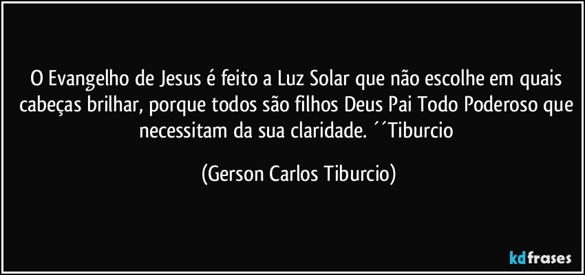 O Evangelho de Jesus é feito a Luz Solar que não escolhe em quais cabeças brilhar, porque todos são filhos Deus Pai Todo Poderoso que necessitam da sua claridade. ´´Tiburcio (Gerson Carlos Tiburcio)