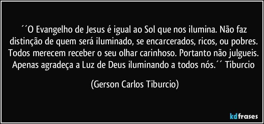 ´´O Evangelho de Jesus é igual ao Sol que nos ilumina. Não faz distinção de quem será iluminado, se encarcerados, ricos, ou pobres. Todos merecem receber o seu olhar carinhoso. Portanto não julgueis. Apenas agradeça a Luz de Deus iluminando a todos nós.´´ Tiburcio (Gerson Carlos Tiburcio)