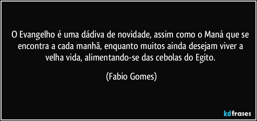O Evangelho é uma dádiva de novidade, assim como o Maná que se encontra a cada manhã, enquanto muitos ainda desejam viver a velha vida, alimentando-se das cebolas do Egito. (Fabio Gomes)