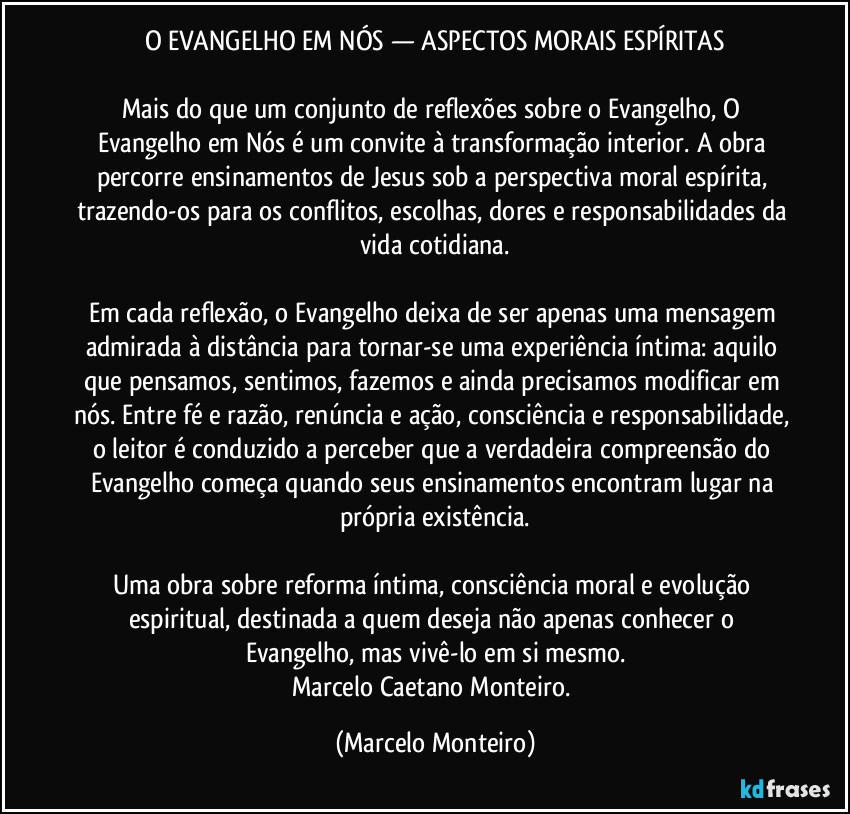 O EVANGELHO EM NÓS — ASPECTOS MORAIS ESPÍRITAS
Mais do que um conjunto de reflexões sobre o Evangelho, O Evangelho em Nós é um convite à transformação interior. A obra percorre ensinamentos de Jesus sob a perspectiva moral espírita, trazendo-os para os conflitos, escolhas, dores e responsabilidades da vida cotidiana.
Em cada reflexão, o Evangelho deixa de ser apenas uma mensagem admirada à distância para tornar-se uma experiência íntima: aquilo que pensamos, sentimos, fazemos e ainda precisamos modificar em nós. Entre fé e razão, renúncia e ação, consciência e responsabilidade, o leitor é conduzido a perceber que a verdadeira compreensão do Evangelho começa quando seus ensinamentos encontram lugar na própria existência.
Uma obra sobre reforma íntima, consciência moral e evolução espiritual, destinada a quem deseja não apenas conhecer o Evangelho, mas vivê-lo em si mesmo.
Marcelo Caetano Monteiro. (Marcelo Monteiro)
