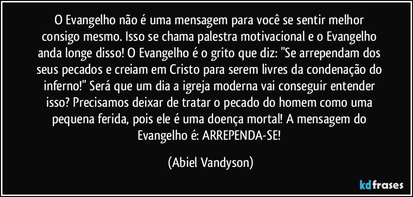 O Evangelho não é uma mensagem para você se sentir melhor consigo mesmo. Isso se chama palestra motivacional e o Evangelho anda longe disso! O Evangelho é o grito que diz: "Se arrependam dos seus pecados e creiam em Cristo para serem livres da condenação do inferno!" Será que um dia a igreja moderna vai conseguir entender isso? Precisamos deixar de tratar o pecado do homem como uma pequena ferida, pois ele é uma doença mortal! A mensagem do Evangelho é: ARREPENDA-SE! (Abiel Vandyson)