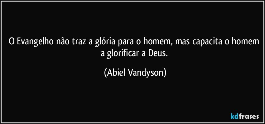 O Evangelho não traz a glória para o homem, mas capacita o homem a glorificar a Deus. (Abiel Vandyson)