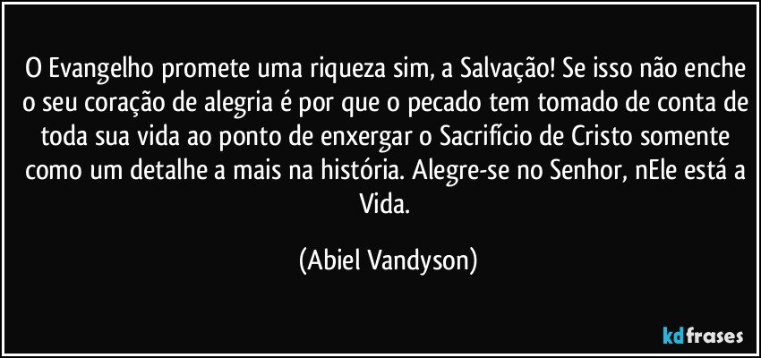 O Evangelho promete uma riqueza sim, a Salvação! Se isso não enche o seu coração de alegria é por que o pecado tem tomado de conta de toda sua vida ao ponto de enxergar o Sacrifício de Cristo somente como um detalhe a mais na história. Alegre-se no Senhor, nEle está a Vida. (Abiel Vandyson)