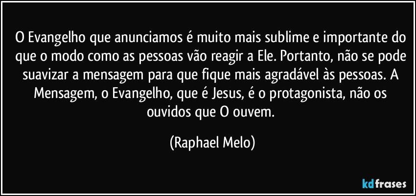 O Evangelho que anunciamos é muito mais sublime e importante do que o modo como as pessoas vão reagir a Ele. Portanto, não se pode suavizar a mensagem para que fique mais agradável às pessoas. A Mensagem, o Evangelho, que é Jesus, é o protagonista, não os ouvidos que O ouvem. (Raphael Melo)