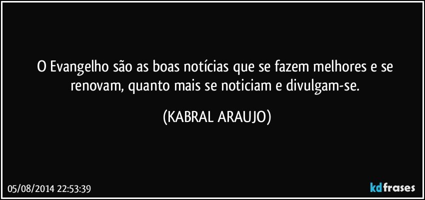 O Evangelho são as boas notícias que se fazem melhores e se renovam, quanto mais se noticiam e divulgam-se. (KABRAL ARAUJO)