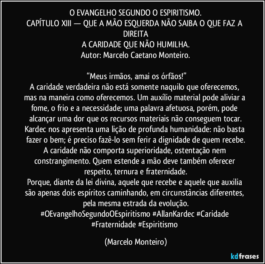 O EVANGELHO SEGUNDO O ESPIRITISMO.
CAPÍTULO XIII — QUE A MÃO ESQUERDA NÃO SAIBA O QUE FAZ A DIREITA
A CARIDADE QUE NÃO HUMILHA.
Autor: Marcelo Caetano Monteiro.
“Meus irmãos, amai os órfãos!”
A caridade verdadeira não está somente naquilo que oferecemos, mas na maneira como oferecemos. Um auxílio material pode aliviar a fome, o frio e a necessidade; uma palavra afetuosa, porém, pode alcançar uma dor que os recursos materiais não conseguem tocar.
Kardec nos apresenta uma lição de profunda humanidade: não basta fazer o bem; é preciso fazê-lo sem ferir a dignidade de quem recebe.
A caridade não comporta superioridade, ostentação nem constrangimento. Quem estende a mão deve também oferecer respeito, ternura e fraternidade.
Porque, diante da lei divina, aquele que recebe e aquele que auxilia são apenas dois espíritos caminhando, em circunstâncias diferentes, pela mesma estrada da evolução.
#OEvangelhoSegundoOEspiritismo #AllanKardec #Caridade #Fraternidade #Espiritismo (Marcelo Monteiro)