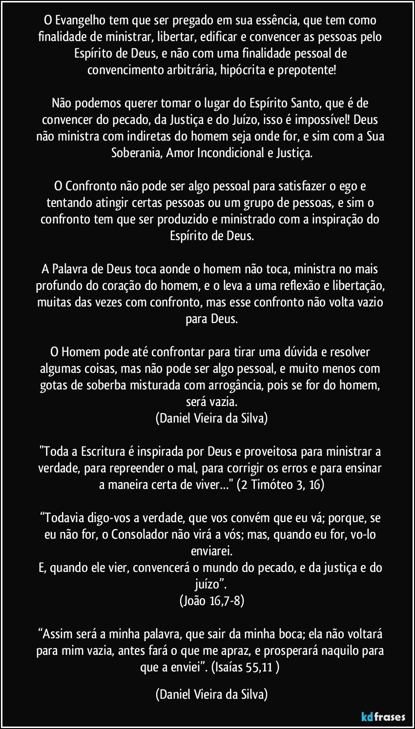 O Evangelho tem que ser pregado em sua essência, que tem como finalidade de ministrar, libertar, edificar e convencer as pessoas pelo Espírito de Deus, e não com uma finalidade pessoal de convencimento arbitrária, hipócrita e prepotente!

Não podemos querer tomar o lugar do Espírito Santo, que é de convencer do pecado, da Justiça e do Juízo, isso é impossível! Deus não ministra com indiretas do homem seja onde for, e sim com a Sua Soberania, Amor Incondicional e Justiça.

O Confronto não pode ser algo pessoal para satisfazer o ego e tentando atingir certas pessoas ou um grupo de pessoas, e sim o confronto tem que ser produzido e ministrado com a inspiração do Espírito de Deus.

A Palavra de Deus toca aonde o homem não toca, ministra no mais profundo do coração do homem, e o leva a uma reflexão e libertação, muitas das vezes com confronto, mas esse confronto não volta vazio para Deus.

O Homem pode até confrontar para tirar uma dúvida e resolver algumas coisas, mas não pode ser algo pessoal, e muito menos com gotas de soberba misturada com arrogância, pois se for do homem, será vazia.
(Daniel Vieira da Silva)

"Toda a Escritura é inspirada por Deus e proveitosa para ministrar a verdade, para repreender o mal, para corrigir os erros e para ensinar a maneira certa de viver…" (2 Timóteo 3, 16)

“Todavia digo-vos a verdade, que vos convém que eu vá; porque, se eu não for, o Consolador não virá a vós; mas, quando eu for, vo-lo enviarei.
E, quando ele vier, convencerá o mundo do pecado, e da justiça e do juízo”.
(João 16,7-8)

“Assim será a minha palavra, que sair da minha boca; ela não voltará para mim vazia, antes fará o que me apraz, e prosperará naquilo para que a enviei”. (Isaías 55,11 ) (Daniel Vieira da Silva)