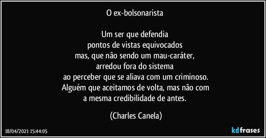 O ex-bolsonarista 

Um ser que defendia 
pontos de vistas equivocados 
mas, que não sendo um mau-caráter, 
arredou fora do sistema 
ao perceber que se aliava com um criminoso.
Alguém que aceitamos de volta, mas não com
a mesma credibilidade de antes. (Charles Canela)