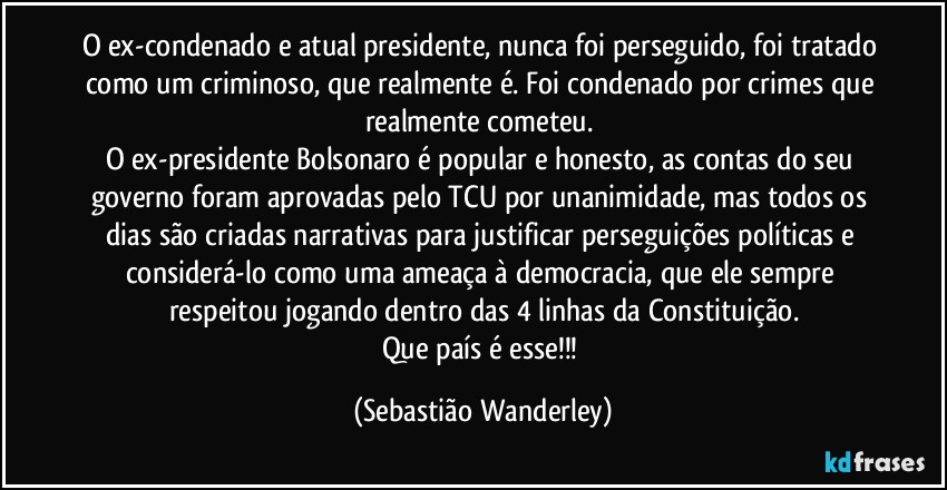 O ex-condenado e atual presidente, nunca foi perseguido, foi tratado como um criminoso, que realmente é. Foi condenado por crimes que realmente cometeu. 
O ex-presidente Bolsonaro é popular e honesto, as contas do seu governo foram aprovadas pelo TCU por unanimidade, mas todos os dias são criadas narrativas para justificar perseguições políticas e considerá-lo como uma ameaça à democracia, que ele sempre respeitou jogando dentro das 4 linhas da Constituição.
Que país é esse!!! (Sebastião Wanderley)