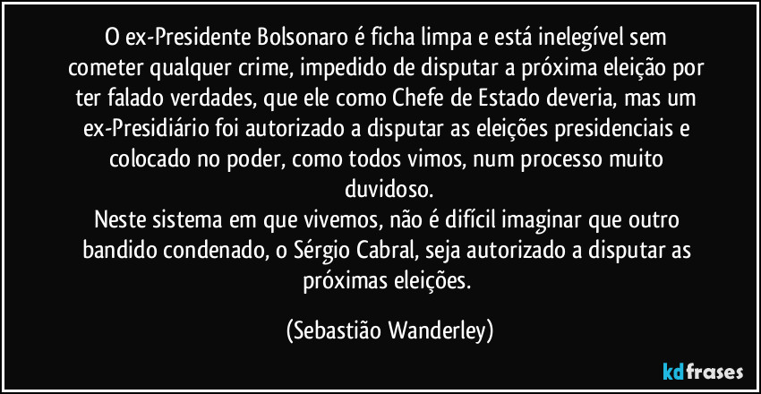 O ex-Presidente Bolsonaro é ficha limpa e está inelegível sem cometer qualquer crime, impedido de disputar a próxima eleição por ter falado verdades, que ele como Chefe de Estado deveria, mas um ex-Presidiário foi autorizado a disputar as eleições presidenciais e colocado no poder, como todos vimos, num processo muito duvidoso.
Neste sistema em que vivemos, não é difícil imaginar que outro bandido condenado, o Sérgio Cabral, seja autorizado a disputar as próximas eleições. (Sebastião Wanderley)