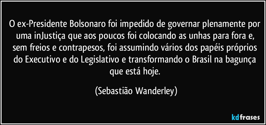 O ex-Presidente Bolsonaro foi impedido de governar plenamente por uma inJustiça que aos poucos foi colocando as unhas para fora e, sem freios e contrapesos, foi assumindo vários dos papéis próprios do Executivo e do Legislativo e transformando o Brasil na bagunça que está hoje. (Sebastião Wanderley)