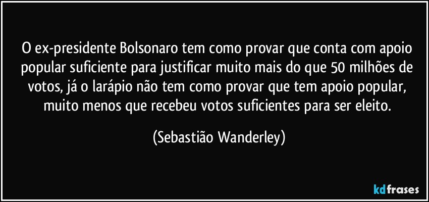 O ex-presidente Bolsonaro tem como provar que conta com apoio popular suficiente para justificar muito mais do que 50 milhões de votos, já o larápio não tem como provar que tem apoio popular, muito menos que recebeu votos suficientes para ser eleito. (Sebastião Wanderley)