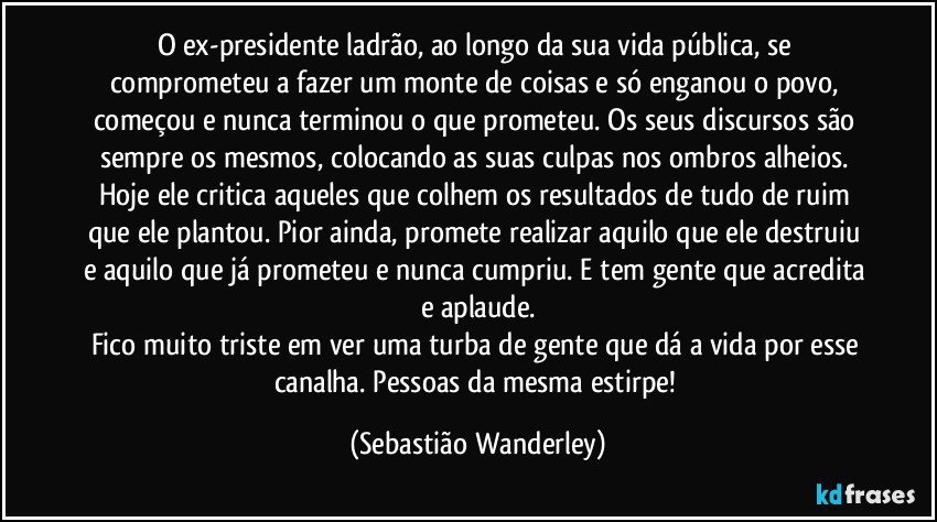 O ex-presidente ladrão, ao longo da sua vida pública, se comprometeu a fazer um monte de coisas e só enganou o povo, começou e nunca terminou o que prometeu. Os seus discursos são sempre os mesmos, colocando as suas culpas nos ombros alheios. 
Hoje ele critica aqueles que colhem os resultados de tudo de ruim que ele plantou. Pior ainda, promete realizar aquilo que ele destruiu e aquilo que já prometeu e nunca cumpriu. E tem gente que acredita e aplaude.
Fico muito triste em ver uma turba de gente que dá a vida por esse canalha. Pessoas da mesma estirpe! (Sebastião Wanderley)