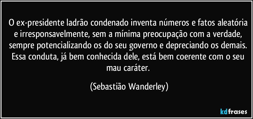 O ex-presidente ladrão condenado inventa números e fatos aleatória e irresponsavelmente, sem a mínima preocupação com a verdade, sempre potencializando os do seu governo e depreciando os demais. 
Essa conduta, já bem conhecida dele, está bem coerente com o seu mau caráter. (Sebastião Wanderley)