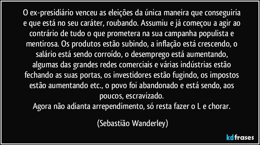 O ex-presidiário venceu as eleições da única maneira que conseguiria e que está no seu caráter, roubando. Assumiu e já começou a agir ao contrário de tudo o que prometera na sua campanha populista e mentirosa. Os produtos estão subindo, a inflação está crescendo, o salário está sendo corroído, o desemprego está aumentando, algumas das grandes redes comerciais e várias indústrias estão fechando as suas portas, os investidores estão fugindo, os impostos estão aumentando etc., o povo foi abandonado e está sendo, aos poucos, escravizado. 
Agora não adianta arrependimento, só resta fazer o L e chorar. (Sebastião Wanderley)