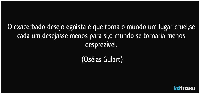 O exacerbado desejo egoísta é que torna o mundo um lugar cruel,se cada um desejasse menos para si,o mundo se tornaria menos desprezível. (Oséias Gulart)