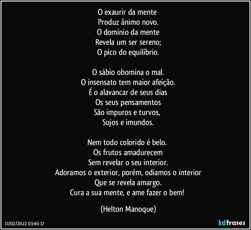 O exaurir da mente 
Produz ânimo novo.
O domínio da mente
Revela um ser sereno;
O pico do equilíbrio.

O sábio obomina o mal.
O insensato tem maior afeição.
É o alavancar de seus dias
Os seus pensamentos
São impuros e turvos, 
Sujos e imundos.

Nem todo colorido é belo. 
Os frutos amadurecem
Sem revelar o seu interior.
Adoramos o exterior, porém, odiamos o interior
Que se revela amargo.
Cura a sua mente, e ame fazer o bem! (Helton Manoque)