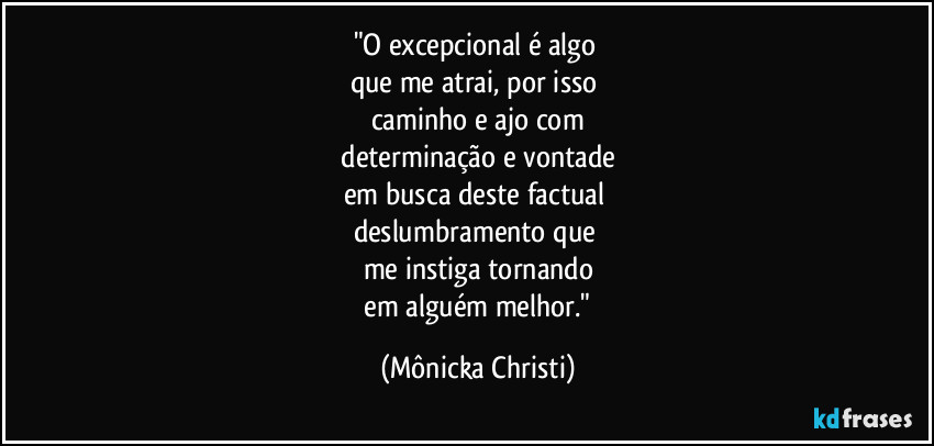 "O excepcional é algo 
que me atrai, por isso 
caminho e ajo com
 determinação e vontade 
em busca deste factual 
deslumbramento que 
me instiga tornando
 em  alguém melhor." (Mônicka Christi)
