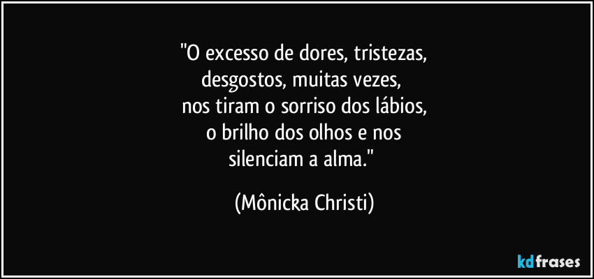 "O excesso de dores, tristezas,
desgostos, muitas vezes, 
nos tiram  o sorriso dos lábios,
o brilho dos olhos e nos
silenciam a alma." (Mônicka Christi)