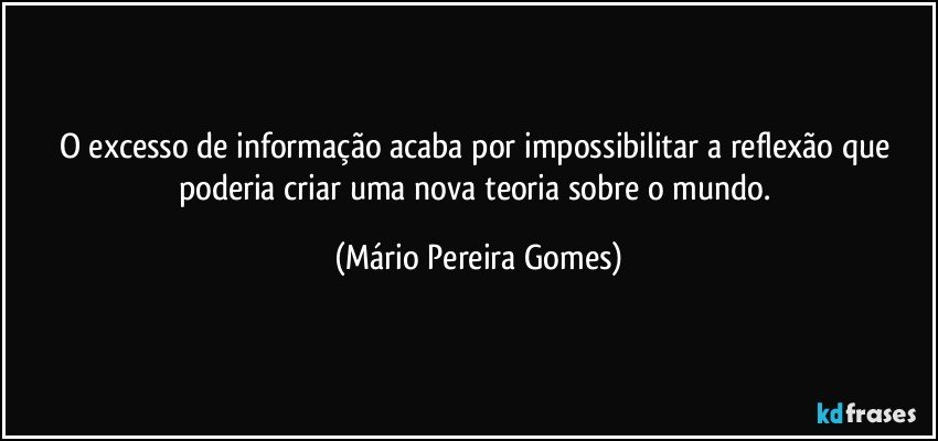 O excesso de informação acaba por impossibilitar a reflexão que poderia criar uma nova teoria sobre o mundo. (Mário Pereira Gomes)