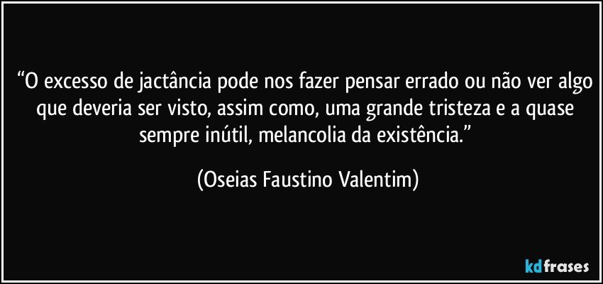 “O excesso de jactância pode nos fazer pensar errado ou não ver algo que deveria ser visto, assim como, uma grande tristeza e a quase sempre inútil, melancolia da existência.” (Oseias Faustino Valentim)