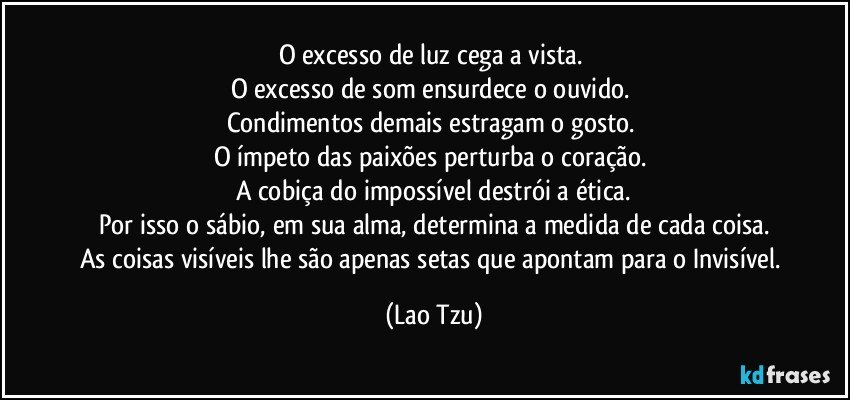 O excesso de luz cega a vista. 
O excesso de som ensurdece o ouvido. 
Condimentos demais estragam o gosto. 
O ímpeto das paixões perturba o coração. 
A cobiça do impossível destrói a ética.
Por isso o sábio, em sua alma, determina a medida de cada coisa.
As coisas visíveis lhe são apenas setas que apontam para o Invisível. (Lao Tzu)