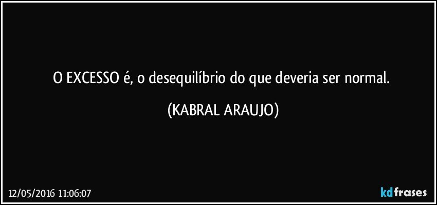 O EXCESSO é, o desequilíbrio do que deveria ser normal. (KABRAL ARAUJO)