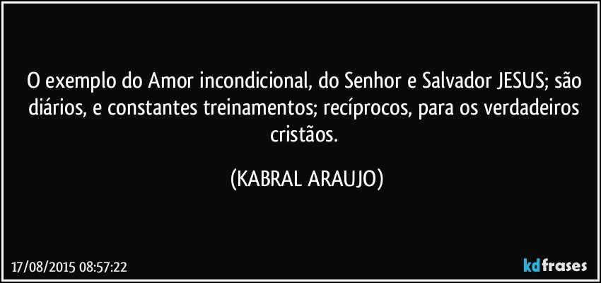 O exemplo do Amor incondicional, do Senhor e Salvador JESUS; são diários, e constantes treinamentos; recíprocos, para os verdadeiros cristãos. (KABRAL ARAUJO)