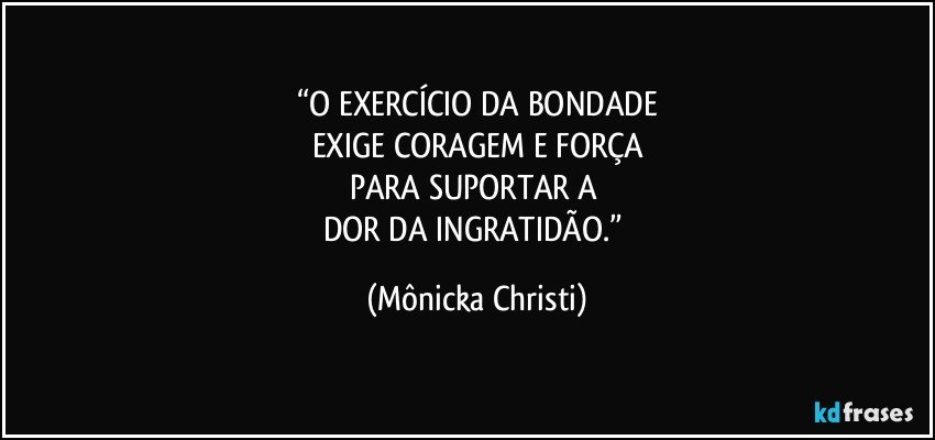 “O EXERCÍCIO DA BONDADE
EXIGE CORAGEM E FORÇA
PARA SUPORTAR A 
DOR DA INGRATIDÃO.” (Mônicka Christi)