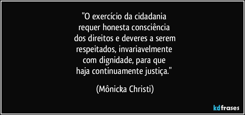 "O exercício da cidadania 
requer honesta consciência 
dos direitos e deveres a serem
respeitados, invariavelmente 
com dignidade, para que 
haja continuamente justiça." (Mônicka Christi)