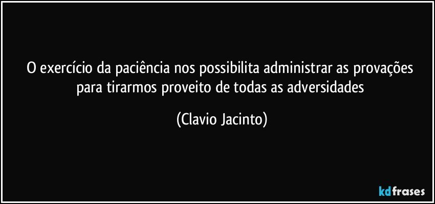 O exercício da paciência nos possibilita administrar as provações para tirarmos proveito de todas as adversidades (Clavio Jacinto)