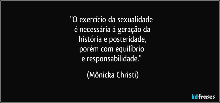 "O exercício da sexualidade 
é necessária à geração da
 história e posteridade, 
porém com equilíbrio 
e responsabilidade." (Mônicka Christi)