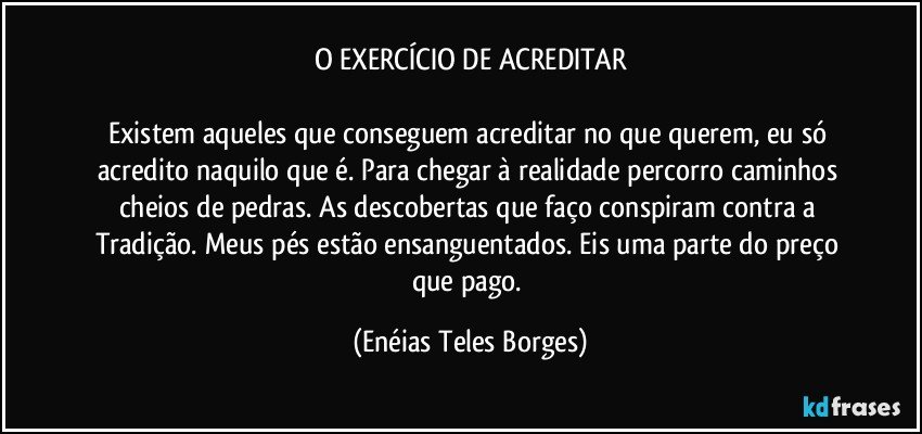 O EXERCÍCIO DE ACREDITAR

Existem aqueles que conseguem acreditar no que querem, eu só acredito naquilo que é. Para chegar à realidade percorro caminhos cheios de pedras. As descobertas que faço conspiram contra a Tradição. Meus pés estão ensanguentados. Eis uma parte do preço que pago. (Enéias Teles Borges)