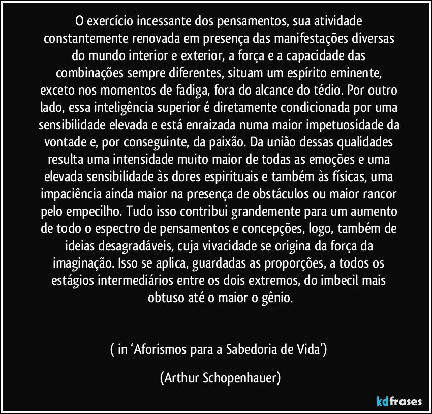 O exercício incessante dos pensamentos, sua atividade constantemente renovada em presença das manifestações diversas do mundo interior e exterior, a força e a capacidade das combinações sempre diferentes, situam um espírito eminente, exceto nos momentos de fadiga, fora do alcance do tédio. Por outro lado, essa inteligência superior é diretamente condicionada por uma sensibilidade elevada e está enraizada numa maior impetuosidade da vontade e, por conseguinte, da paixão. Da união dessas qualidades resulta uma intensidade muito maior de todas as emoções e uma elevada sensibilidade às dores espirituais e também às físicas, uma impaciência ainda maior na presença de obstáculos ou maior rancor pelo empecilho. Tudo isso contribui grandemente para um aumento de todo o espectro de pensamentos e concepções, logo, também de ideias desagradáveis, cuja vivacidade se origina da força da imaginação. Isso se aplica, guardadas as proporções, a todos os estágios intermediários entre os dois extremos, do imbecil mais obtuso até o maior o gênio.


( in ‘Aforismos para a Sabedoria de Vida’) (Arthur Schopenhauer)