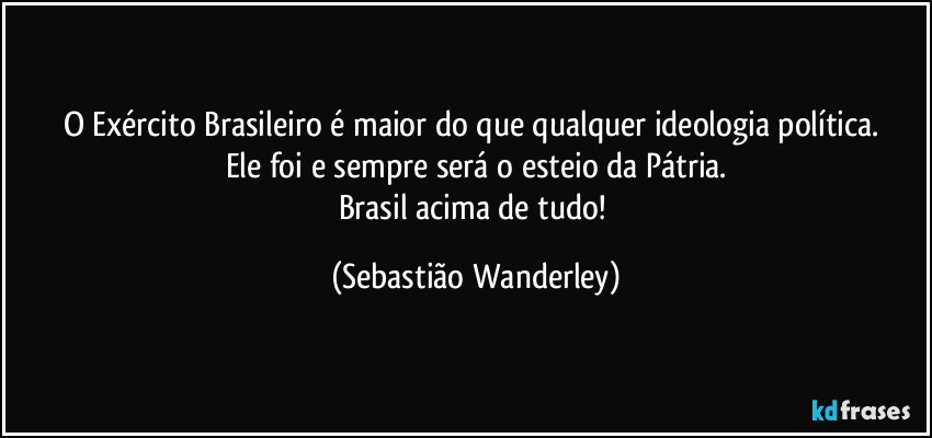 O Exército Brasileiro é maior do que qualquer ideologia política. 
Ele foi e sempre será o esteio da Pátria.
Brasil acima de tudo! (Sebastião Wanderley)