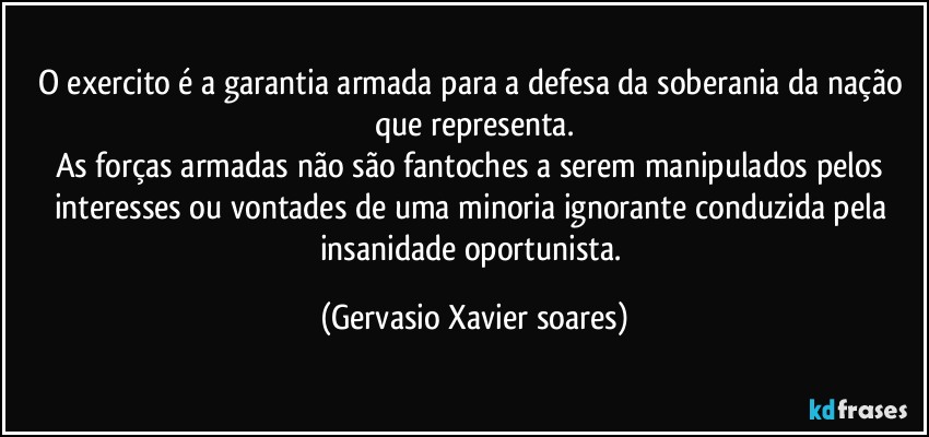 O exercito é a garantia armada para a defesa da soberania da nação que representa.
As forças armadas não são fantoches a serem manipulados pelos interesses ou vontades de uma minoria ignorante conduzida pela insanidade oportunista. (Gervasio Xavier soares)