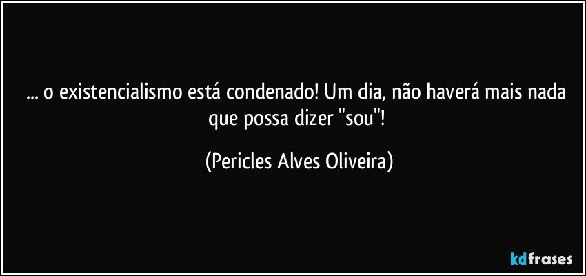 ... o existencialismo está condenado! Um dia, não haverá mais nada que possa dizer "sou"! (Pericles Alves Oliveira)