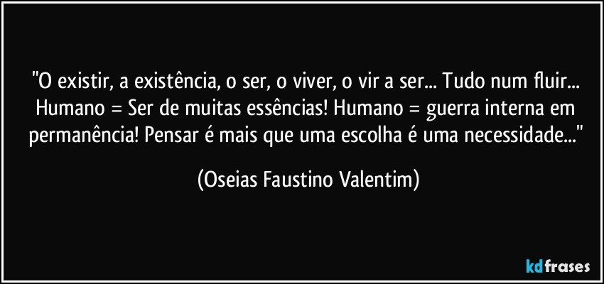 "O existir, a existência, o ser, o viver, o vir a ser... Tudo num fluir... Humano = Ser de muitas essências! Humano = guerra interna em permanência! Pensar é mais que uma escolha é uma necessidade..." (Oseias Faustino Valentim)