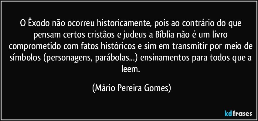 O Êxodo não ocorreu historicamente, pois ao contrário do que pensam certos cristãos e judeus a Bíblia não é um livro comprometido com fatos históricos e sim em transmitir por meio de símbolos (personagens, parábolas...) ensinamentos para todos que a leem. (Mário Pereira Gomes)